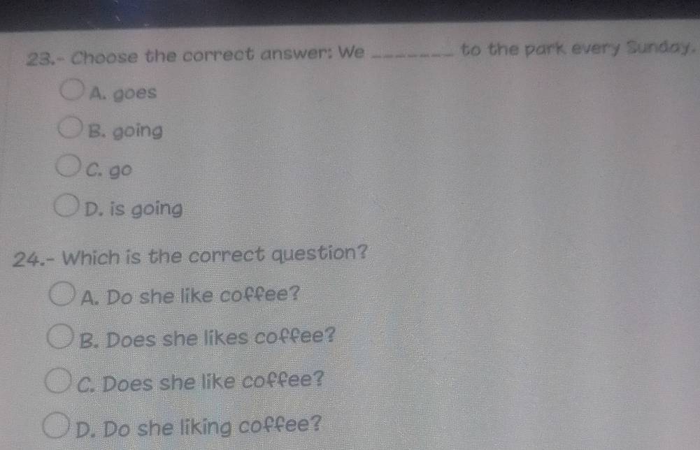 23.- Choose the correct answer: We _to the park every Sunday.
A. goes
B. going
C. go
D. is going
24.- Which is the correct question?
A. Do she like coffee?
B. Does she likes coffee?
C. Does she like coffee?
D. Do she liking coffee?