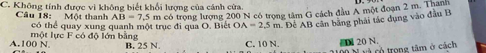 C. Không tính được vì không biết khối lượng của cánh cửa. D. 9
Câu 18: Một thanh AB=7,5m có trọng lượng 200 N có trọng tâm G cách đầu A một đoạn 2 m. Thanh
có thể quay xung quanh một trục đi qua O. Biết OA=2,5m. Đề AB cân bằng phải tác dụng vào đầu B
một lực F có độ lớn bằng
A. 100 N. B. 25 N. C. 10 N. D. 20 N.
h và có trong tâm ở cách