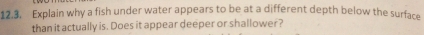 Explain why a fish under water appears to be at a different depth below the surface 
than it actually is. Does it appear deeper or shallower?