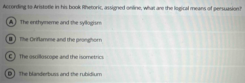 According to Aristotle in his book Rhetoric, assigned online, what are the logical means of persuasion?
A The enthymeme and the syllogism
B The Oriflamme and the pronghorn
C The oscilloscope and the isometrics
D The blanderbuss and the rubidium