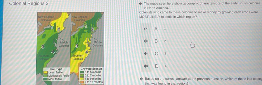 Colonial Regions 2 *× The maps seen here show geographic characteristics of the early British colonies
in North America.
Colonists who came to these colonies to make money by growing cash crops were
MOST LIKELY to settle in which region?
A 1
B 2
3
4
Based on the correct answer to the previous question, which of these is a colon
9 to 12 months that was found in that region?