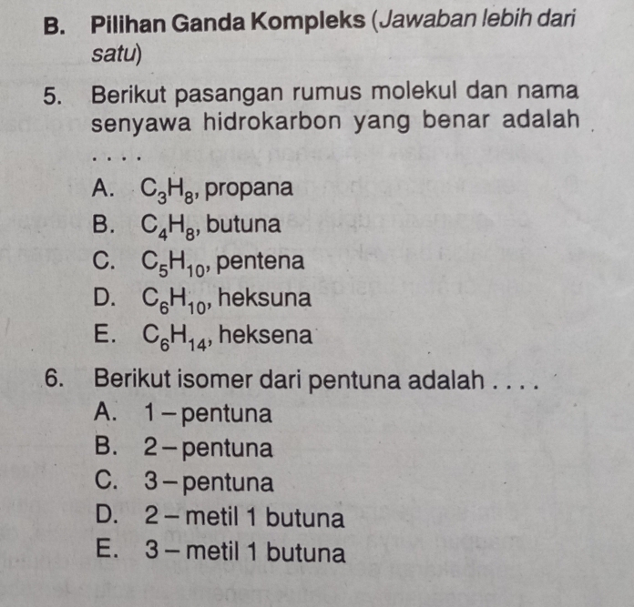 Pilihan Ganda Kompleks (Jawaban lebih dari
satu)
5. Berikut pasangan rumus molekul dan nama
senyawa hidrokarbon yang benar adalah
A. C_3H_8 , propana
B. C_4H_8 , butuna
C. C_5H_10 , pentena
D. C_6H_10 , heksuna
E. C_6H_14 , heksena
6. Berikut isomer dari pentuna adalah . . . .
A. 1 - pentuna
B. 2 - pentuna
C. 3 — pentuna
D. 2 - metil 1 butuna
E. 3 - metil 1 butuna