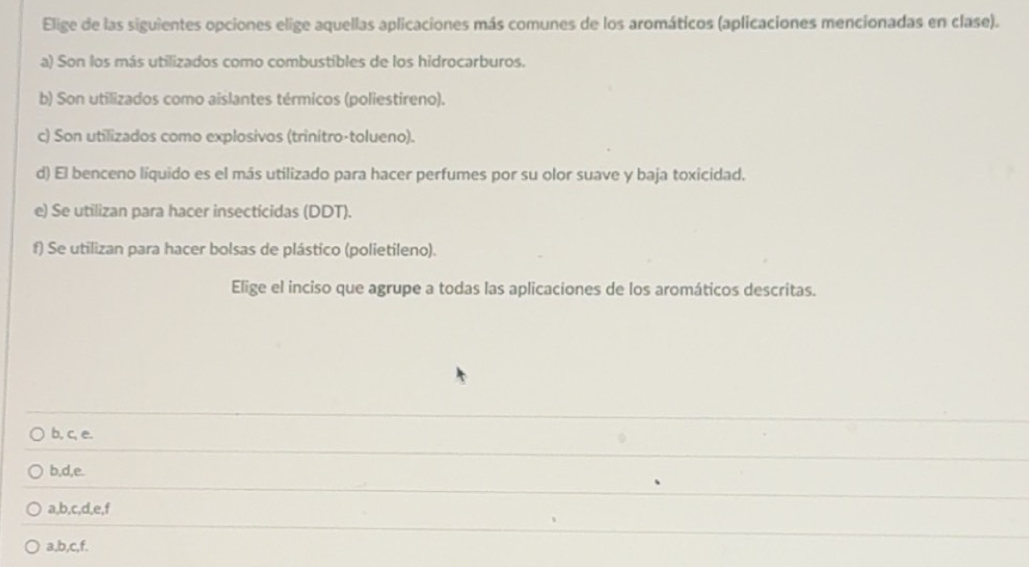 Elige de las siguientes opciones elige aquellas aplicaciones más comunes de los aromáticos (aplicaciones mencionadas en clase).
a) Son los más utilizados como combustibles de los hidrocarburos.
b) Son utilizados como aislantes térmicos (poliestireno).
c) Son utilizados como explosivos (trinitro-tolueno).
d) El benceno líquido es el más utilizado para hacer perfumes por su olor suave y baja toxicidad.
e) Se utilizan para hacer insecticidas (DDT).
f) Se utilizan para hacer bolsas de plástico (polietileno).
Elige el inciso que agrupe a todas las aplicaciones de los aromáticos descritas.
b, c, e.
b, d, e.
a, b, c, d, e, f
a, b, c, f.