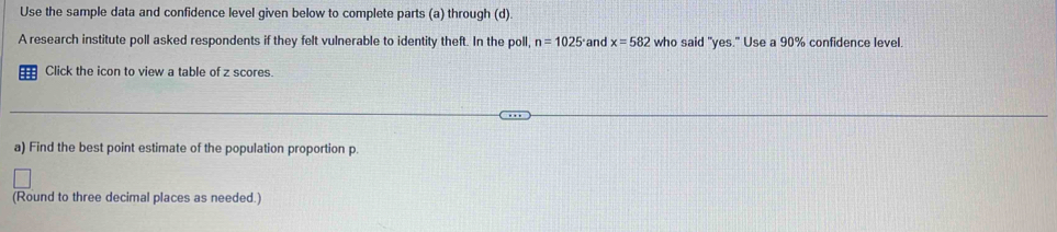 Use the sample data and confidence level given below to complete parts (a) through (d). 
A research institute poll asked respondents if they felt vulnerable to identity theft. In the poll, n=1025° and x=582 who said "yes." Use a 90% confidence level 
Click the icon to view a table of z scores. 
a) Find the best point estimate of the population proportion p. 
(Round to three decimal places as needed.)