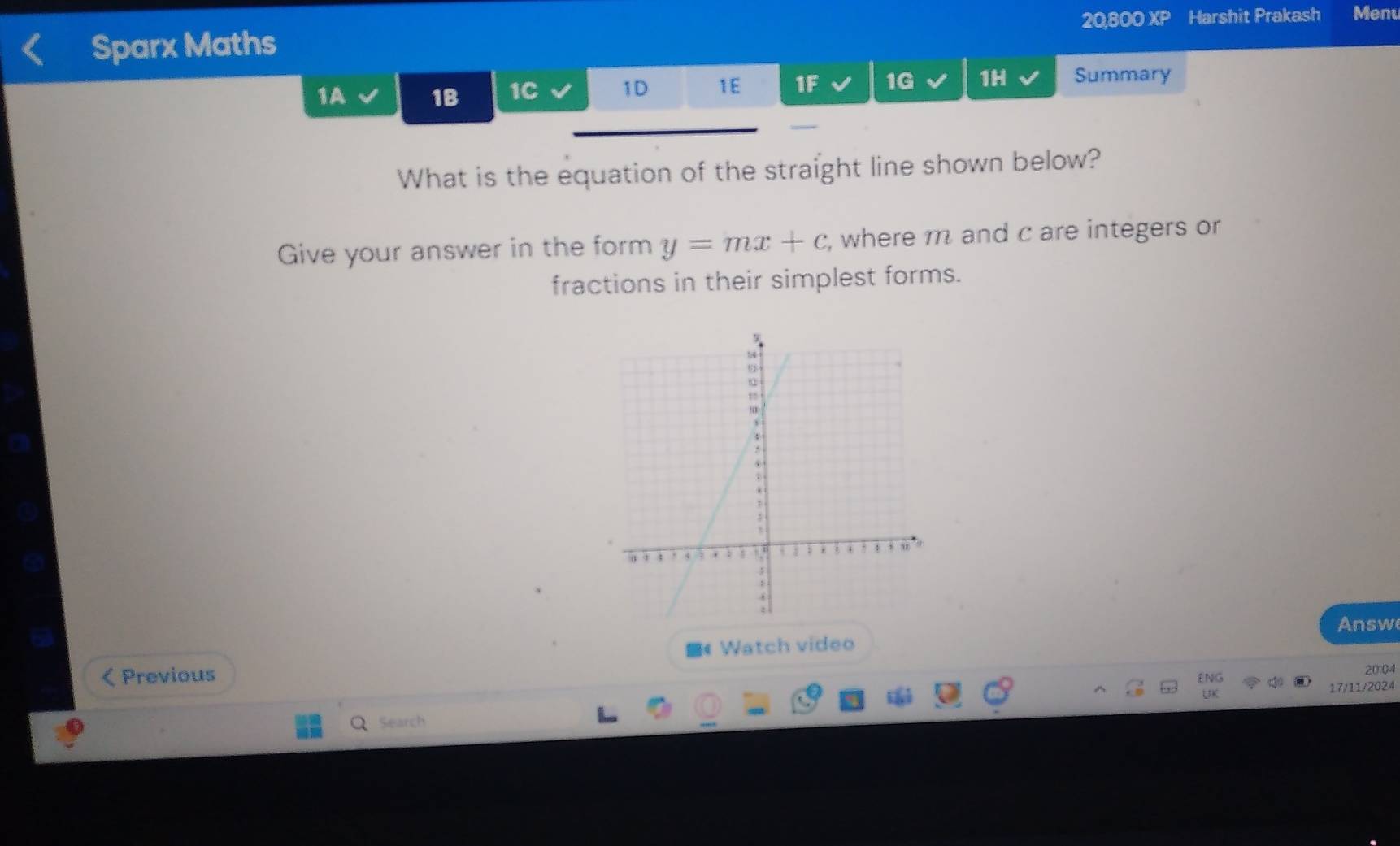 20,800 XP Harshit Prakash Menu 
Sparx Maths 
1A 1B 1C 1D 1E 1F 1G 1H Summary 
What is the equation of the straight line shown below? 
Give your answer in the form y=mx+c , where m and c are integers or 
fractions in their simplest forms. 
Answe 
Previous 《 Watch video 
ENG 20:04 
17/11/2024 
Search