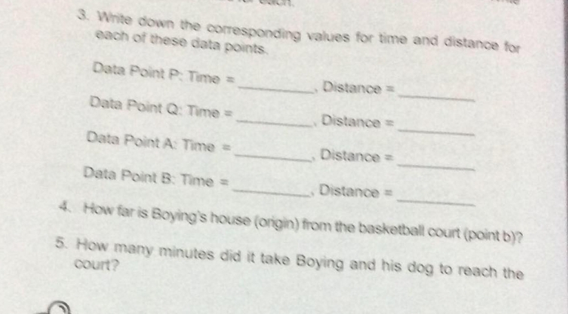 Write down the corresponding values for time and distance for 
each of these data points. 
_ 
Data Point P : Time = _, Distance = 
_ 
Data Point Q : Time = _, Distance = 
_ 
Data Point A: Time = _ , Distance =
_ 
Data Point B: Time = _, Distance =
4. How far is Boying's house (origin) from the basketball court (point b)? 
5. How many minutes did it take Boying and his dog to reach the 
court?