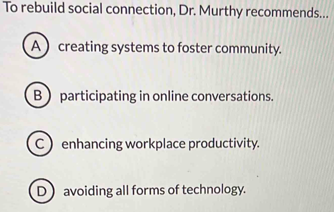 To rebuild social connection, Dr. Murthy recommends...
A  creating systems to foster community.
B  participating in online conversations.
C  enhancing workplace productivity.
D  avoiding all forms of technology.