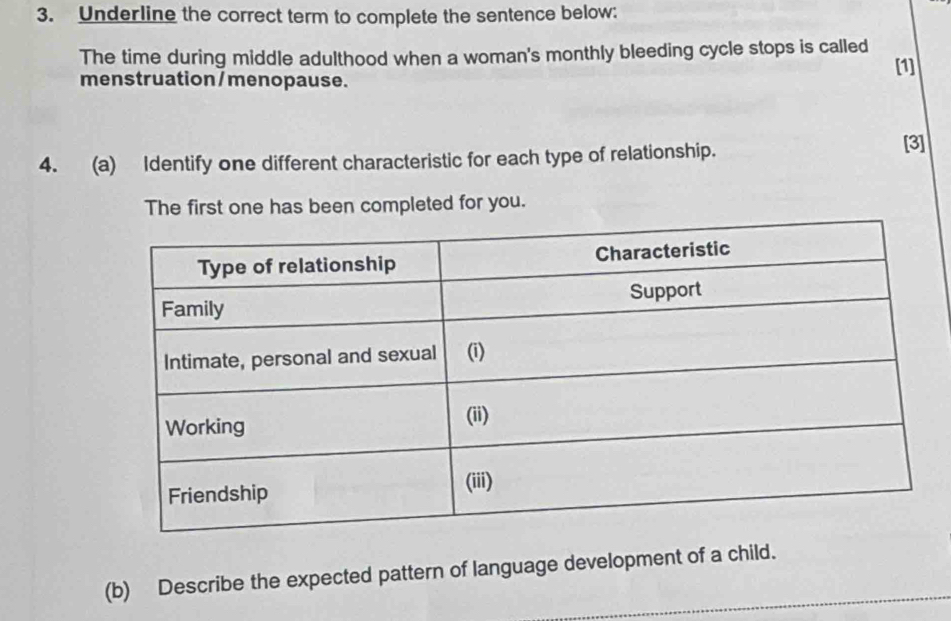 Underline the correct term to complete the sentence below: 
The time during middle adulthood when a woman's monthly bleeding cycle stops is called 
[1] 
menstruation / menopause. 
4. (a) Identify one different characteristic for each type of relationship. [3] 
The first one has been completed for you. 
(b) Describe the expected pattern of language development of a child.