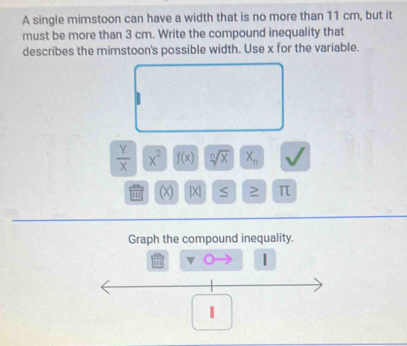 A single mimstoon can have a width that is no more than 11 cm, but it 
must be more than 3 cm. Write the compound inequality that 
describes the mimstoon's possible width. Use x for the variable.
 Y/X  x^2 f(x) sqrt[n](x) X_n
'' (x) |X| ≥ π
Graph the compound inequality. 
1 
1