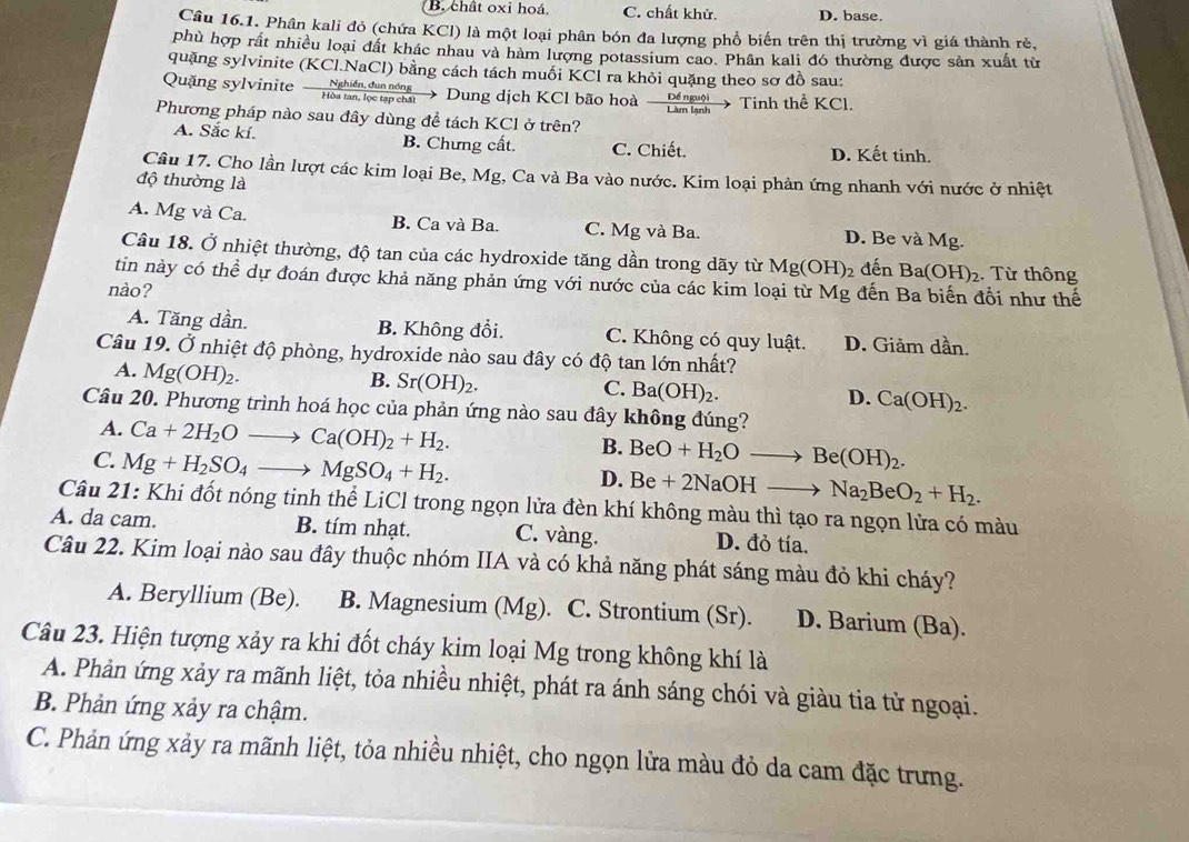 B. chất oxi hoá. C. chất khử. D. base.
Câu 16.1. Phân kali đỏ (chứa KCl) là một loại phân bón đa lượng phổ biến trên thị trường vì giá thành rẻ,
phù hợp rất nhiều loại đất khác nhau và hàm lượng potassium cao. Phân kali đó thường được sản xuất từ
quặng sylvinite (KCl.NaCl) bằng cách tách muối KCl ra khỏi quặng theo sơ đồ sau:
Quặng sylvinite - hád g  Dung dịch KCl bão hoà-  Déne Tinh thể KCl.
Phương pháp nào sau đây dùng đề tách KCl ở trên?
A. Sắc kí. B. Chưng cất. C. Chiết. D. Kết tinh.
Câu 17. Cho lần lượt các kim loại Be, Mg, Ca và Ba vào nước. Kim loại phản ứng nhanh với nước ở nhiệt
độ thường là
A. Mg và Ca. B. Ca và Ba. C. Mg và Ba. D. Be và Mg.
Câu 18. Ở nhiệt thường, độ tan của các hydroxide tăng dần trong dãy từ Mg(OH)_2 đến Ba(OH)_2 2. Từ thông
tin này có thể dự đoán được khả năng phản ứng với nước của các kim loại từ Mg đến Ba biến đổi như thế
nào?
A. Tăng dần. B. Không đổi. C. Không có quy luật. D. Giảm dần.
Câu 19. Ở nhiệt độ phòng, hydroxide nào sau đây có độ tan lớn nhất?
A. Mg(OH)_2.
B. Sr(OH)_2.
C. Ba(OH)_2.
D. Ca(OH)_2.
Câu 20. Phương trình hoá học của phản ứng nào sau 1 đây không đúng?
A. Ca+2H_2Oto Ca(OH)_2+H_2.
C. Mg+H_2SO_4to MgSO_4+H_2.
B. BeO+H_2Oto Be(OH)_2.
D. Be+2NaOHto Na_2BeO_2+H_2.
Câu 21: Khi đốt nóng tinh thể LiCl trong ngọn lửa đèn khí không màu thì tạo ra ngọn lửa có màu
A. da cam. B. tím nhạt. C. vàng. D. đỏ tía.
Câu 22. Kim loại nào sau đây thuộc nhóm IIA và có khả năng phát sáng màu đỏ khi cháy?
A. Beryllium (Be). B. Magnesium (Mg). C. Strontium (Sr). D. Barium (Ba).
Câu 23. Hiện tượng xảy ra khi đốt cháy kim loại Mg trong không khí là
A. Phản ứng xảy ra mãnh liệt, tỏa nhiều nhiệt, phát ra ánh sáng chói và giàu tia tử ngoại.
B. Phản ứng xảy ra chậm.
C. Phản ứng xảy ra mãnh liệt, tỏa nhiều nhiệt, cho ngọn lửa màu đỏ da cam đặc trưng.