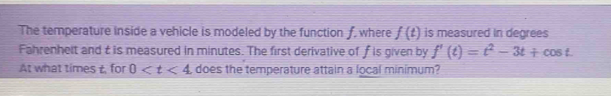 The temperature inside a vehicle is modeled by the function f, where f(t) is measured in degrees 
Fahrenhelt and t is measured in minutes. The first derivative of f is given by f'(t)=t^2-3t+cos t. 
At what times t, for 0 does the temperature attain a local minimum?