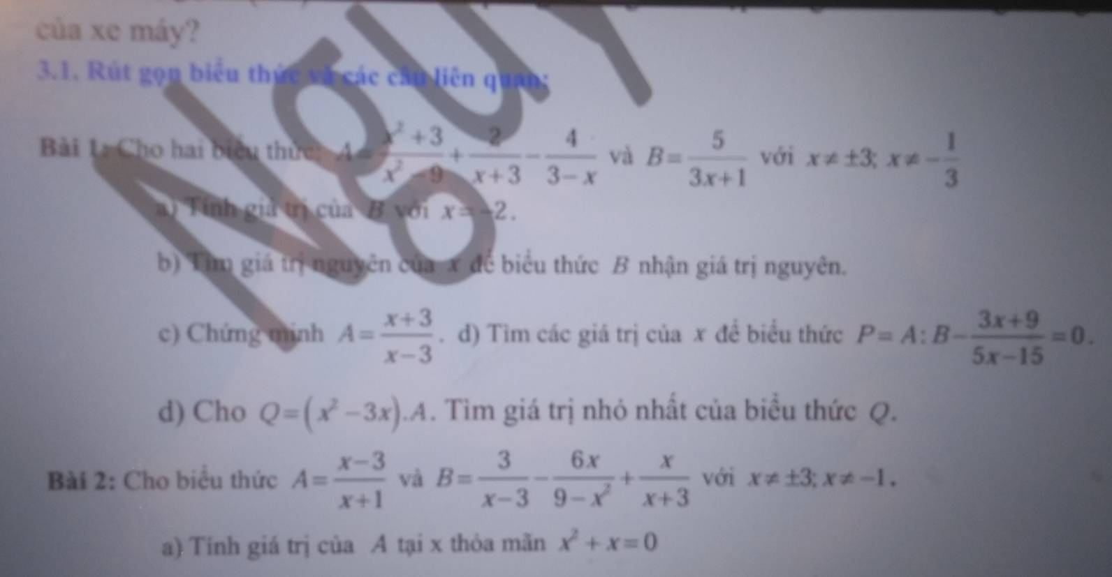 của xe máy? 
3.1. Rút gọn biểu thức và các cầu liên quan; 
Bài 1 Cho hai biểu thức: A=  (x^2+3)/x^2-9 + 2/x+3 - 4/3-x  và B= 5/3x+1  với x!= ± 3; x!= - 1/3 
a) Tính giả trị của B với x=-2. 
b) Tim giá trị nguyên của x dể biểu thức B nhận giá trị nguyên. 
c) Chứng mịnh A= (x+3)/x-3 . d) Tìm các giá trị của x đề biểu thức P=A:B- (3x+9)/5x-15 =0. 
d) Cho Q=(x^2-3x). . Tìm giá trị nhỏ nhất của biểu thức Q. 
Bài 2: Cho biểu thức A= (x-3)/x+1  và B= 3/x-3 - 6x/9-x^2 + x/x+3  với x!= ± 3; x!= -1. 
a) Tính giá trị của A tại x thỏa mãn x^2+x=0