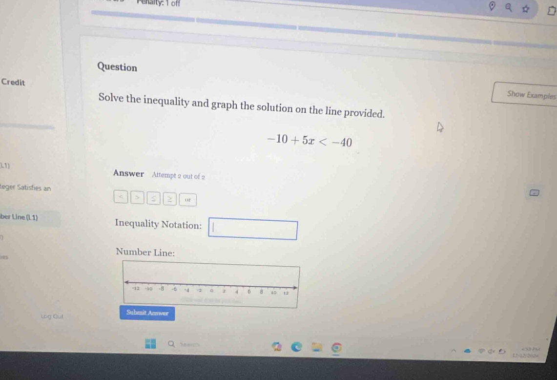 Penalty: 1 off 
Credit 
Question Show Examples 
Solve the inequality and graph the solution on the line provided.
-10+5x
L1) 
Answer Attempt 2 out of 2 
teger Satisfies an 
< > S or 
ber Line (L1) Inequality Notation: 
Number Line: 
Log Out 
Submit Answer 
Q Snar 
f,2y32y202=