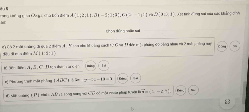 âu 5 
Trong không gian Oxyz, cho bốn điểm A(1;2;1), B(-2;1;3), C(2;-1;1) và D(0;3;1). Xét tính đúng sai của các khắng định 
au: 
Chọn đúng hoặc sai 
a) Có 2 mặt phầng đi qua 2 điểm A , B sao cho khoảng cách từ C và D đến mặt phầng đó bằng nhau và 2 mặt phầng này Đúng Sai 
đều đi qua điểm M (1;2;1). 
b) Bốn điểm A , B, C , D tạo thành tứ diện. Đúng Sai 
c) Phương trình mặt phầng ( ABC ) là 3x+y+5z-10=0. Đúng Sai 
d) Mặt phầng (P) chứa AB và song song với CD có một vectơ pháp tuyến là vector a=(4;-2;7). Đúng Sai 
88