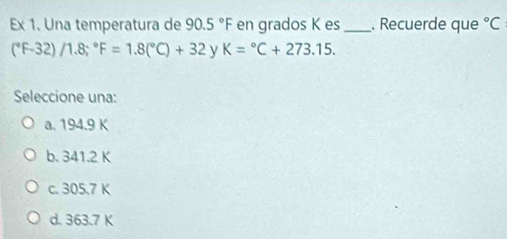 Ex 1. Una temperatura de 90.5°F en grados K es_ . Recuerde que°C
(^circ F-32)/1.8;^circ F=1.8(^circ C)+32 y K=^circ C+273.15. 
Seleccione una:
a. 194.9 K
b. 341.2 K
c. 305.7 K
d. 363.7 K