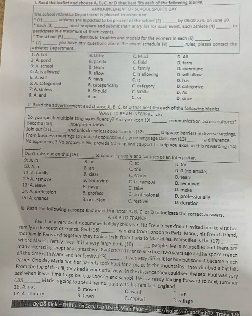 Read the leaflet and choose A, B, C, or D that best fits each of the following blanks.
ANNOUNCEMeNT of ScHOÖl SPORTS DAy
The School Athletics Department is pleased to announce:
(1)_ athletes are expected to be present at the school (2) _by 08:00 a.m. on june 10.
Each (3) _must prepare and submit their entry list for each event. Each athlete (4)_ to
participate in a maximum of three events.
The school (5)_ distribute trophies and medals for the winners in each (6)_ .
(7) _you have any questions about the event schedule (8) _rules, please contact the
Athletics Department.
1: A. Lot B. Little C. Much D. All
2: A. pond B. paddy C. field D. farm
3: A. school B. team C. family D. commune
4: A. is allowed B. allow C. is allowing D. will allow
5: A. will B. have C. is D. has
6: A. categorical B. categorically C. category D. categorize
7: A. Unless B. Should C. While D. As
8: A. and B. or C. so D. since
II. Read the advertisement and choose A, B, C, or D that best fits each of the following blanks.
WANT TO BE AN INTERPRETER?
Do you speak multiple languages fluently? Are you keen (9) _communication across cultures?
Become (10)_ Interpreter today!
Join our (11) _and unlock endless opportunities (12) _language barriers in diverse settings.
From business meetings to medical appointments, your language skills can (13) a difference.
No experience? No problem! We provide training and support to help you excel in this rewarding (14)
_.
Don't miss out on this (15)_ to connect people and cultures as an Interpreter.
9:A.in B. on C. at D. for
B. an
10:A. a C. the D. 0 (no article)
11:A. family B. class C. school D. team
12:A remove B. removing C. to remove D. removed
13:A. leave B. have C. take D. make
14:A. profession B. profess C. professional D. professionally
15:A. chance B. occasion C. festival D. duration
III. Read the following passage and mark the letter A, B, C, or D to indicate the correct answers.
A TR!P TO FRANCE
Paul had a very exciting summer holiday this year. His French pen-friend invited him to visit her
family in the south of France. Paul (16) _by plane from London to Paris. Marie, his French friend,
met him in Paris and together they took a train from Paris to Marseilles. Marseilles is the (17)
where Marie's family lives. It is a very large port. (12) people live in Marseilles and there are
many interesting shops and cafes there. Paul started French at school two years ago and he spoke French
all the time with Marie and her family. (19) it was very difficult for him but soon it became much .
easier. One day Marie and her parents took Paul for a picnic in the mountains. They climbed a big hill.
From the top of the hill, they had a wonderful view. In the distance they could see the sea. Paul was very
sad when it was time to go back to London and school. He is already looking forward to next summer
(20)_ Marie is going to spend her holidays with his family in England.
16: A. got B. moved C. went D. ran
17: A. country B. town C. capital D. village
By Đỗ Bình - THPT Liễn Sơn, Lập Thạch, Vĩnh Phúc - https://violet.vn/quocbinh72 Trang 1 /2