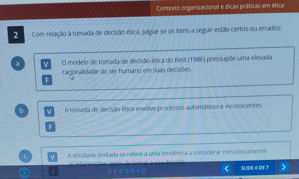 Contexto organizacional e dicas práticas em ética
2 Com relação à tomada de decisão ética, julgue se os itens a seguir estão certos ou errados:
a V O modelo de tomada de decisão ética do Rest (1986) pressupõe uma elevada
raçionalidade do ser humano em suas decisões.
F
b
A tomada de decisão ética envolve processos automáticos e inconscientes.
F
C V A eticidade limitada se refere a uma tendência a considerar minuciosamente
antes e to mar à decisão
SLIDE 6 DE 7