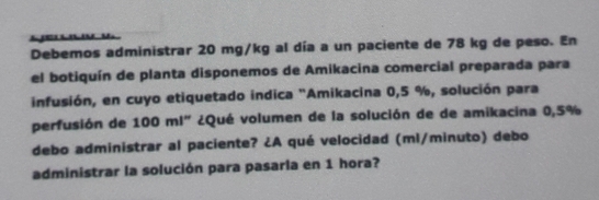 Debemos administrar 20 mg/kg al día a un paciente de 78 kg de peso. En 
el botiquín de planta disponemos de Amikacina comercial preparada para 
infusión, en cuyo etiquetado indica "Amikacina 0,5 %, solución para 
perfusión de 100 ml" ¿Qué volumen de la solución de de amikacina 0,5%
debo administrar al paciente? ¿A qué velocidad (ml/minuto) debo 
administrar la solución para pasarla en 1 hora?