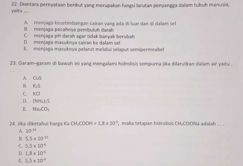 Diantara pernyataan berikut yang merupakan fungsi larutan penyangga dalam tubuh manusia,
yaitu ....
A. menjaga kesetimbangan cairan yang ada di luar dan di dalam sel
B. menjaga pecahnya pembuluh darah
C. menjaga pH darah agar tidak banyak berubah
D. menjaga masuknya cairan ke dalam sel
E. menjaga masuknya pelarut melalui selaput semipermeabel
23. Garam-garam di bawah ini yang mengalami hidrolisis sempurna jika dilarutkan dalam air yaitu .
A. CuS
B. K_2S
C. KCI
D. (NH_4)_2S
E. Na_2CO_3
24. Jika diketahui harga Ka CH_3COOH=1,8* 10^(-5) , maka tetapan hidrolisis CH_3COONa adalah . . .
A. 10^(-14)
B. 5,5* 10^(-10)
C. 5,5* 10^(-6)
D. 1,8* 10^(-5)
E. 5,5* 10^(-4)