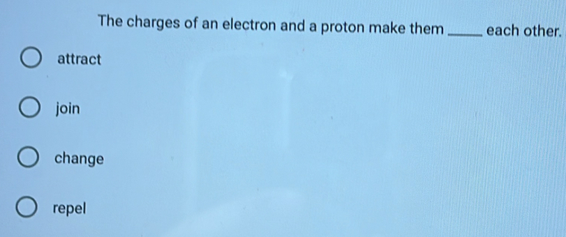 The charges of an electron and a proton make them_ each other.
attract
join
change
repel