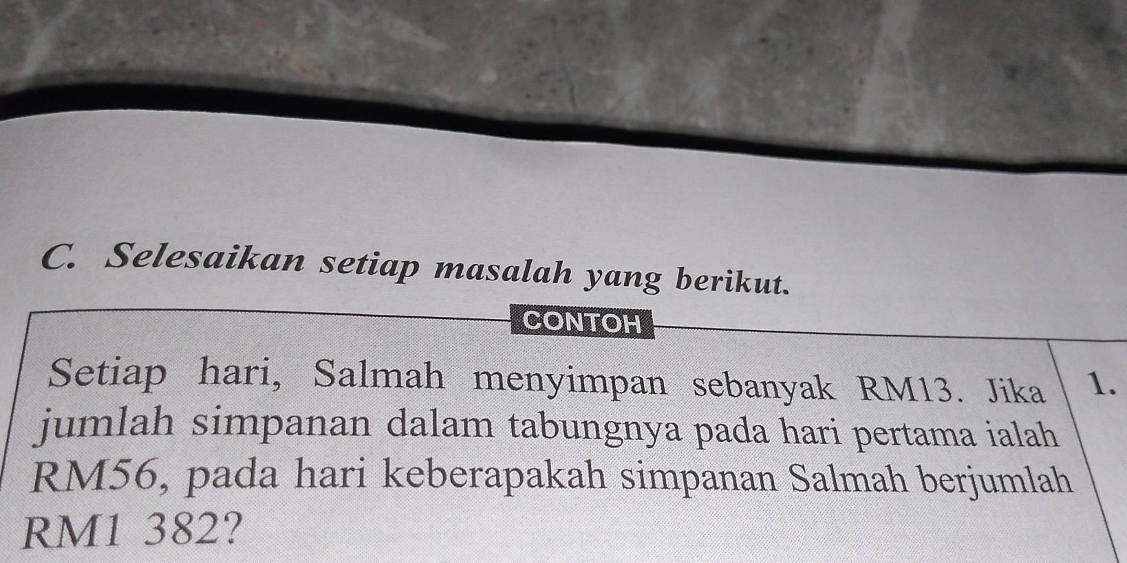 Selesaikan setiap masalah yang berikut. 
CONTOH 
Setiap hari, Salmah menyimpan sebanyak RM13. Jika 1. 
jumlah simpanan dalam tabungnya pada hari pertama ialah
RM56, pada hari keberapakah simpanan Salmah berjumlah
RM1 382?