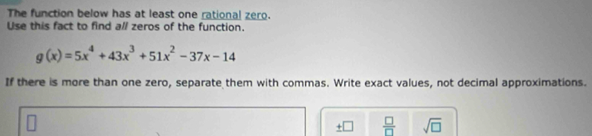 The function below has at least one rational zero. 
Use this fact to find all zeros of the function.
g(x)=5x^4+43x^3+51x^2-37x-14
If there is more than one zero, separate them with commas. Write exact values, not decimal approximations. 
+  □ /□   sqrt(□ )