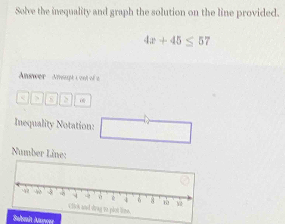 Solve the inequality and graph the solution on the line provided.
4x+45≤ 57
Answer Attempt 1 out of 2 
> 
or 
Inequality Notation: _  
Number Line: 
Submit Answer