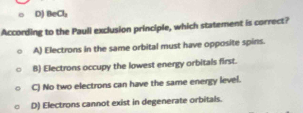 D) BeCl_2
According to the Pauli exclusion principle, which statement is correct?
A) Electrons in the same orbital must have opposite spins.
B) Electrons occupy the lowest energy orbitals first.
C) No two electrons can have the same energy level.
D) Electrons cannot exist in degenerate orbitals.