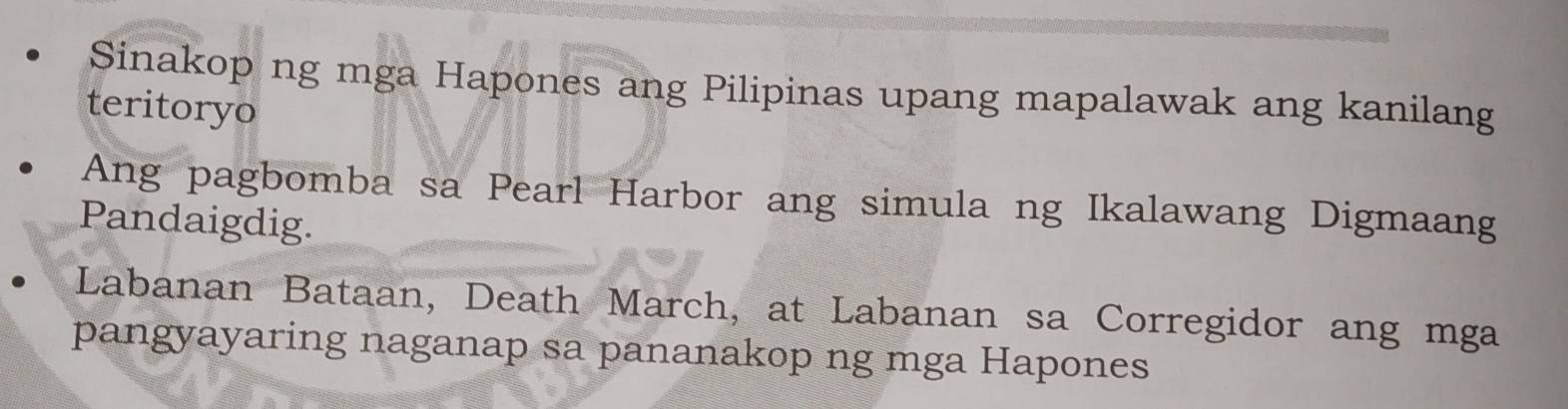 Sinakop ng mga Hapones ang Pilipinas upang mapalawak ang kanilang 
teritoryo 
Ang pagbomba sa Pearl Harbor ang simula ng Ikalawang Digmaang 
Pandaigdig. 
Labanan Bataan, Death March, at Labanan sa Corregidor ang mga 
pangyayaring naganap sa pananakop ng mga Hapones