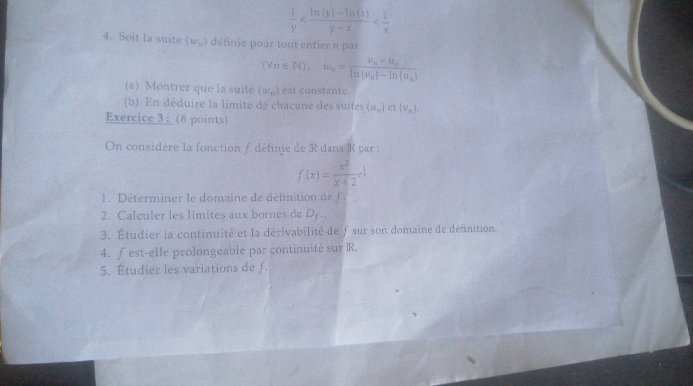  1/y 
4. Soit la suite (w_n) définie pour tout entier n par :
(Vn∈ Nendpmatrix , w_n=frac v_n-u_n-u_nln (v_n)-ln (u_n)
(a) Montrer que la suite (w_n) est constante. 
(b) En déduire la limite de chacune des suites (u_n) et (v_n). 
Exercice 3 : (8 points) 
On considère la fonction f définie de R dans R par :
f(x)= x^2/x+2 e^(frac 1)x
1. Déterminer le domaine de définition de f. 
2. Calculer les limites aux bornes de D. 
3. Étudier la continuité et la dérivabilité de fsur son domaine de définition. 
4. f est-elle prolongeable par continuité sur R. 
5. Étudier les variations de f.