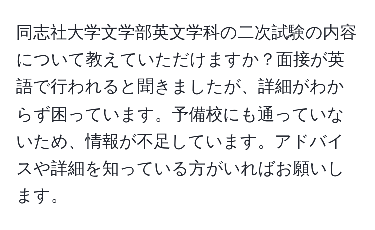 同志社大学文学部英文学科の二次試験の内容について教えていただけますか？面接が英語で行われると聞きましたが、詳細がわからず困っています。予備校にも通っていないため、情報が不足しています。アドバイスや詳細を知っている方がいればお願いします。