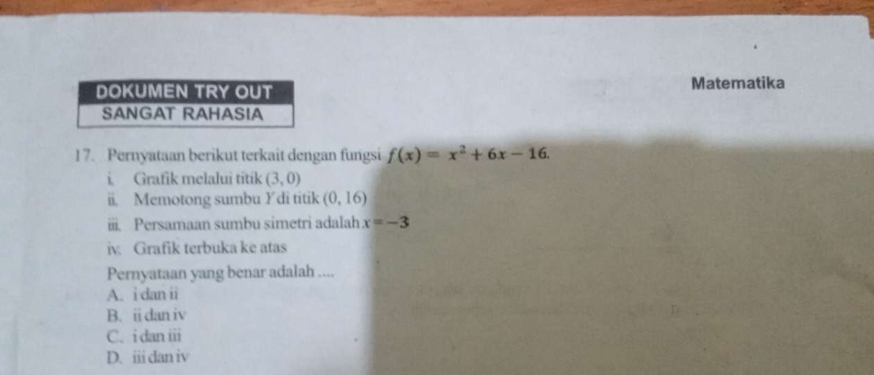 DOKUMEN TRY OUT
Matematika
SANGAT RAHASIA
1 7. Pernyataan berikut terkait dengan fungsi f(x)=x^2+6x-16. 
i. Grafik melalui titik (3,0)
ii. Memotong sumbu Ydi titik (0,16)
ii. Persamaan sumbu simetri adalah x=-3
iv. Grafik terbuka ke atas
Pernyataan yang benar adalah ....
A. i dan ii
B. ii dan iv
C. i dan iii
D. iii dan iv