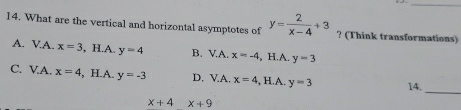 What are the vertical and horizontal asymptotes of y= 2/x-4 +3 ? (Think transformations)
A. VA. x=3 , H.A. y=4 B. V.A. x=-4 , H.A. y=3
_
C. V.A. x=4 , H.A. y=-3 D. V.A. x=4 , H.A. y=3 14.
x+4x+9