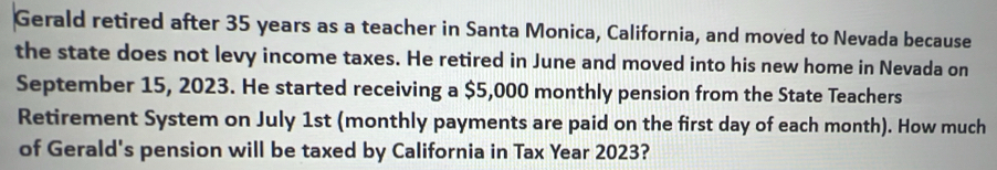 Gerald retired after 35 years as a teacher in Santa Monica, California, and moved to Nevada because 
the state does not levy income taxes. He retired in June and moved into his new home in Nevada on 
September 15, 2023. He started receiving a $5,000 monthly pension from the State Teachers 
Retirement System on July 1st (monthly payments are paid on the first day of each month). How much 
of Gerald's pension will be taxed by California in Tax Year 2023?