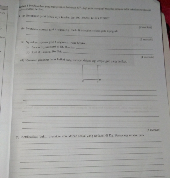 calan 1 berdasarkan peta topografi di halaman 137. Kaji peta topografí tersebut dengan telití sebelum menjøwsb 
alan-soalan berikut. 
_ 
RAF1 1 (a) Berapakah jarak lebuh raya kembar dari RG 336840 ke RG 372880? 
[2 markah] 
_ 
r/ (b) Nyatakan rujukan grid 4 angka Kg. Pauh di bahagian selatan peta topografi. 
IAD [2 markah] 
(c) Nyatakan rujukan grid 6 angka ciri yang berikut: 
(i) Stesen trigonometri di Bt. Ranchir:_ 
(ii) Kuil di Ladang Sin Hai:_ 
[4 markah] 
(d) Nyatakan pandang darat fizikal yang terdapat dalam segi empat grid yang berikut. 
_ 
_ 
_ 
_ 
_ 
_ 
_ 
_ 
[2 markah] 
(e) Berdasarkan bukti, nyatakan kemudahan sosial yang terdapat di Kg. Beransang selatan peta. 
_ 
_ 
_ 
_ 
_ 
_ 
_