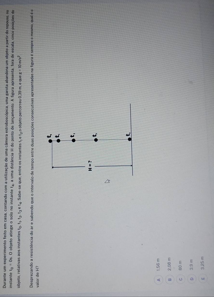 Durante um experimento feito em casa, contando com a utilização de uma câmera estroboscópica, uma garota abandona um objeto a partir do repouso, no
instante t_0=0s O objeto atinge o solo no instante t_4. a uma distância H do ponto de lançamento. A figura apresenta, fora de escala, cinco posições do
objeto, relativas aos instantes t_0,t_1,t_2,t_3 et_4. Sabe-se que, entre os instantes t_1 e t_2. ,o objeto percorreu 0,39 m, e que g=10m/s^2.
Desprezando a resistência do ar e sabendo que o intervalo de tempo entre duas posições consecutivas apresentadas na figura é sempre o mesmo, qual é o
valor de H?
A  1,56 m
B 2,08 m
C 80 m
D 3.9 m
E  3.25 m