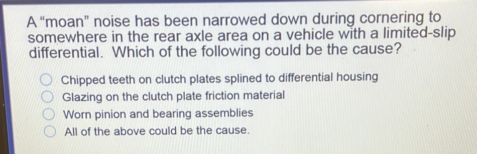 A “moan” noise has been narrowed down during cornering to
somewhere in the rear axle area on a vehicle with a limited-slip
differential. Which of the following could be the cause?
Chipped teeth on clutch plates splined to differential housing
Glazing on the clutch plate friction material
Worn pinion and bearing assemblies
All of the above could be the cause.