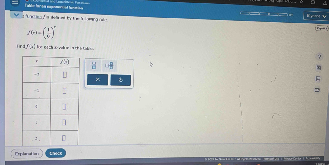 ential and Logarithmic Functions
X j00 Kq D6s...
Table for an exponential function Bryanna
0/5
function  is defined by the following rule.
f(x)=( 1/9 )^x Español
Find f(x) for each x-value in the table. ?
 □ /□   □  □ /□  
×
Explanation Check
© 2024 McGraw Hill LLC. All Rights Reserved. of Use | Privacy Center | Accessibility