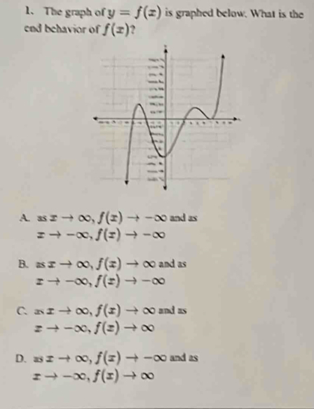 The graph of y=f(x) is graphed below. What is the
end behavior of f(x) 2
A. ssxto ∈fty , f(x)to -∈fty and as
xto -∈fty , f(x)to -∈fty
B. asxto ∈fty , f(x)to ∈fty and as
xto -∈fty , f(x)to -∈fty
C. xxto ∈fty , f(x)to ∈fty and as
zto -∈fty , f(z)to ∈fty
D. xsxto ∈fty , f(x)to -∈fty and as
xto -∈fty , f(x)to ∈fty