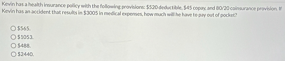 Kevin has a health insurance policy with the following provisions: $520 deductible, $45 copay, and 80/20 coinsurance provision. If
Kevin has an accident that results in $3005 in medical expenses, how much will he have to pay out of pocket?
$565.
$1053.
$488.
$2440.