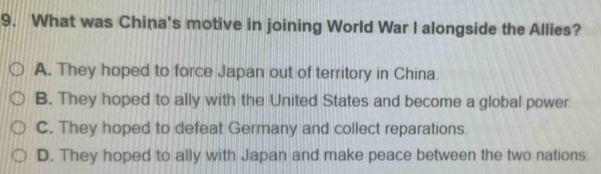 What was China's motive in joining World War I alongside the Allies?
A. They hoped to force Japan out of territory in China.
B. They hoped to ally with the United States and become a global power
C. They hoped to defeat Germany and collect reparations.
D. They hoped to ally with Japan and make peace between the two nations.