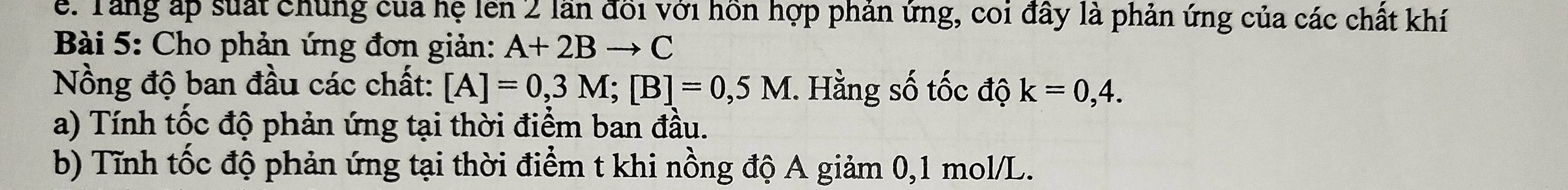 Tang áp suất chúng của hệ lên 2 lần đổi với hồn hợp phản ứng, coi đây là phản ứng của các chất khí 
Bài 5: Cho phản ứng đơn giản: A+2Bto C
Nồng độ ban đầu các chất: [A]=0,3M; [B]=0,5M 1. Hằng số tốc độ k=0,4. 
a) Tính tốc độ phản ứng tại thời điểm ban đầu. 
b) Tĩnh tốc độ phản ứng tại thời điểm t khi nồng độ A giảm 0, 1 mol/L.