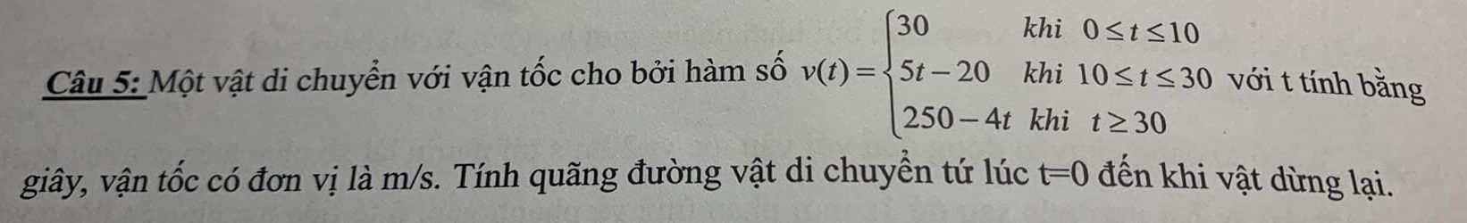 Một vật di chuyển với vận tốc cho bởi hàm số v(t)=beginarrayl 30khi0≤ t≤ 10 5t-20khi10≤ t≤ 30 250-4tkhit≥ 30endarray. với t tính bằng 
giây, vận tốc có đơn vị là m/s. Tính quãng đường vật di chuyển tứ lúc t=0 đến khi vật dừng lại.