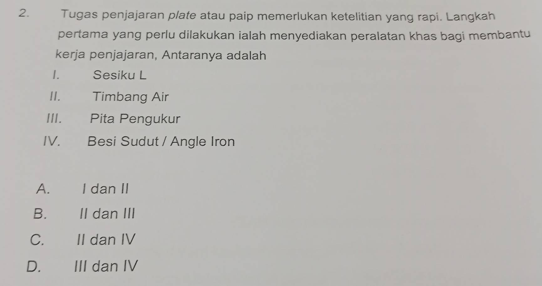 Tugas penjajaran plate atau paip memerlukan ketelitian yang rapi. Langkah
pertama yang perlu dilakukan ialah menyediakan peralatan khas bagi membantu
kerja penjajaran, Antaranya adalah
1. Sesiku L
II. Timbang Air
III.€£ Pita Pengukur
IV. Besi Sudut / Angle Iron
A. I dan II
B. II dan III
C. II dan IV
D.€£ III dan IV