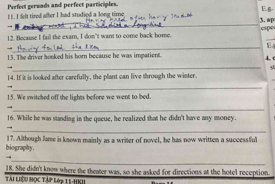 Perfect gerunds and perfect participles. 
E.g. 
11. I felt tired after I had studied a long time 
_ 
3. ap 
→ espe 
_ 
12. Because I fail the exam, I don’t want to come back home. 
_→ 
E. 
13. The driver honked his horn because he was impatient. 4. c 
_ 
st 
14. If it is looked after carefully, the plant can live through the winter. 
_ 
15. We switched off the lights before we went to bed. 
_→ 
16. While he was standing in the queue, he realized that he didn't have any money. 
_ 
→ 
17. Although Jame is known mainly as a writer of novel, he has now written a successful 
biography. 
_ 
_ 
_ 
18. She didn't know where the theater was, so she asked for directions at the hotel reception. 
TÀI LIệU HỌC TẬP Lớp 11-HKII