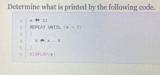 Determine what is printed by the following code. 
1 x=11
2 REPEAT UNTIL (x=7)
3  
4 X =x-4
5  
6 DISPLAY(X)