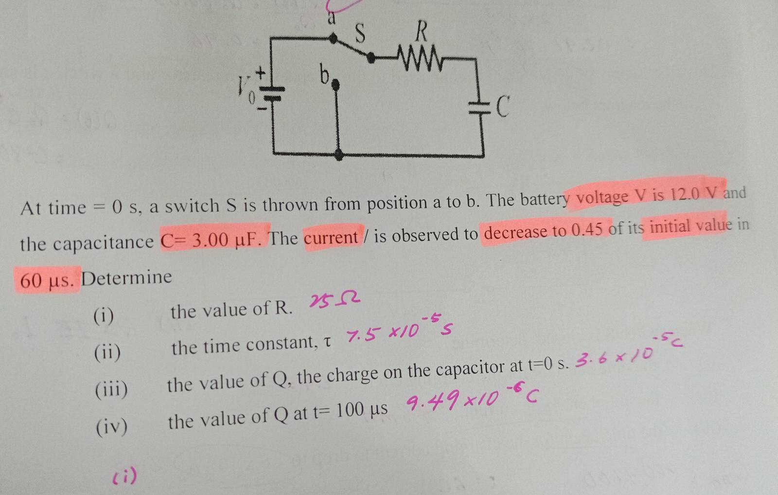 At time =0s , a switch S is thrown from position a to b. The battery voltage V is 12.0 V and 
the capacitance C=3.00mu I F. The current / is observed to decrease to 0.45 of its initial value in
60 μs. Determine 
(i) the value of R. 
(ii)£ the time constant, τ
(iii) the value of Q, the charge on the capacitor at t=0 S
(iv) the value of Q at t=100 us 
(i)