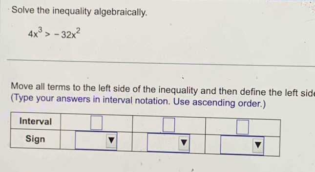 Solve the inequality algebraically.
4x^3>-32x^2
_
_
Move all terms to the left side of the inequality and then define the left side
(Type your answers in interval notation. Use ascending order.)