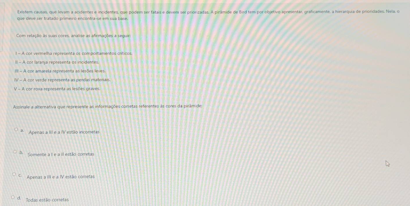 Existem causas, que levam a acidentes e incidentes, que podem ser fatais e devem ser priorizadas. A pirâmide de Bird tem por objetivo apresentar, graficamente, a hierarquia de prioridades. Nela, o
que deve ser tratado primeiro encontra-se em sua base;
Com relação às suas cores, analise as afirmações a seguir:
I - A cor vermelha representa os comportamentos críticos.
II - A cor laranja representa os incidentes.
III - A cor amarela representa as lesões leves.
IV - A cor verde representa as perdas materiais.
V - A cor roxa representa as lesões graves.
Assinale a alternativa que represente as informações corretas referentes às cores da pirâmide;
a. Apenas a III e a IV estão incorretas
b. Somente a I e a II estão corretas
C. Apenas a III e a IV estão corretas
d. Todas estão corretas
