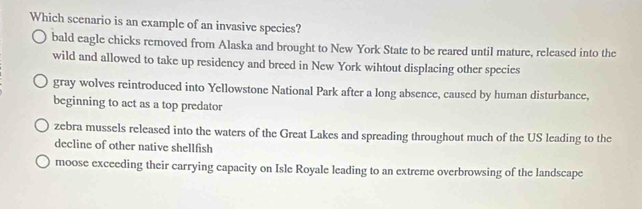 Which scenario is an example of an invasive species?
bald eagle chicks removed from Alaska and brought to New York State to be reared until mature, released into the
wild and allowed to take up residency and breed in New York wihtout displacing other species
gray wolves reintroduced into Yellowstone National Park after a long absence, caused by human disturbance,
beginning to act as a top predator
zebra mussels released into the waters of the Great Lakes and spreading throughout much of the US leading to the
decline of other native shellfish
moose exceeding their carrying capacity on Isle Royale leading to an extreme overbrowsing of the landscape